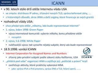 NSWI021 1/8
Rodina protokolů TCP/IP
NSWI045 2/8
Rodina protokolů TCP/IP ICANN
• v 90. letech stále drží otěže Internetu vláda USA
• ve smyslu: distribuce IP adres, zřizování nových TLD, správa kořenové zóny, ….
• z historických důvodů, skrze IANA a další orgány, které financuje ze svých grantů
• rozhodnutí vlády USA:
• chce předat tyto otěže „někomu, kdo bude reprezentovat Internet“
• 1. výzva, leden 1998: Green Paper
• výzva internetové komunitě: vyberte někoho, komu předáme otěže
• neúspěch
• 2. výzva, 5.6.1998: White Paper
• naléhavější výzva: tak vytvořte nějaký subjekt, který vás bude reprezentovat
• 18.9.1998: vzniká ICANN
• Internet Corporation for Assigned Names and Numbers
• zřízený jako privátní subjekt podle zákonů státu Kalifornie, USA
• „přebírá pod sebe“ organizaci IANA a zajišťuje její „politické a právní“ krytí
• zastřešuje aktivity, které prakticky vykonává IANA
• jako: správa IPv4 a IPv6 prostoru, správa DNS a TLD, řešení sporů, …….
 