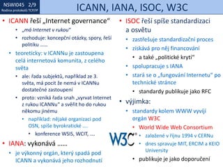 NSWI021 1/9
Rodina protokolů TCP/IP
NSWI045 2/9
Rodina protokolů TCP/IP ICANN, IANA, ISOC, W3C
• ISOC řeší spíše standardizaci
a osvětu
• zastřešuje standardizační proces
• získává pro něj financování
• a také „politické krytí“
• spolupracuje s IANA
• stará se o „fungování Internetu“ po
technické stránce
• standardy publikuje jako RFC
• výjimka:
• standardy kolem WWW vyvíjí
orgán W3C
• World Wide Web Consortium
• založené v říjnu 1994 v CERNu
• dnes spravuje MIT, ERCIM a KEIO
University
• publikuje je jako doporučení
• ICANN řeší „Internet governance“
• „má Internet v rukou“
• rozhoduje: koncepční otázky, spory, řeší
politiku ……
• teoreticky: v ICANNu je zastoupena
celá internetová komunita, z celého
světa
• ale: řada subjektů, například ze 3.
světa, má pocit že nemá v ICANNu
dostatečné zastoupení
• proto: vzniká řada snah „vyrvat Internet
z rukou ICANNu“ a svěřit ho do rukou
někomu jinému
• například: nějaké organizaci pod
OSN, spíše byrokratické ….
• konference WSIS, WCIT, ….
• IANA: vykonává ……
• je výkonný orgán, který spadá pod
ICANN a vykonává jeho rozhodnutí
 