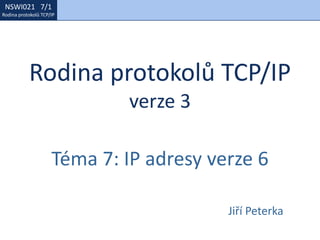 NSWI021 1/1
Rodina protokolů TCP/IP
NSWI021 7/1
Rodina protokolů TCP/IP
Rodina protokolů TCP/IP
verze 3
Téma 7: IP adresy verze 6
Jiří Peterka
 