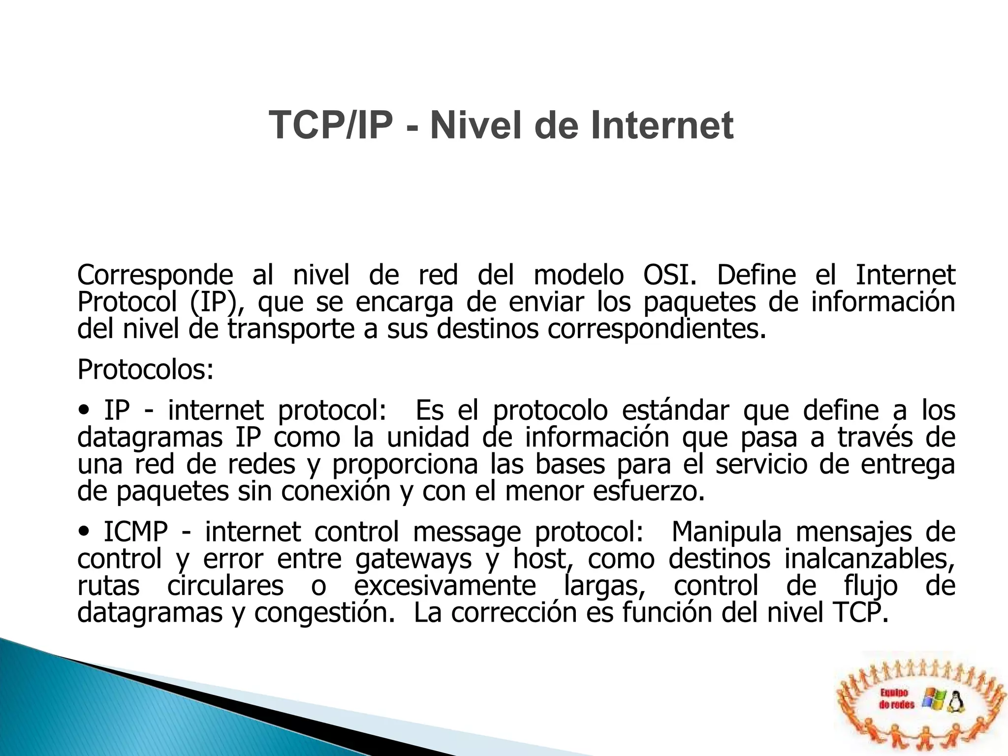 Corresponde al nivel de red del modelo OSI. Define el Internet Protocol (IP), que se encarga de enviar los paquetes de información del nivel de transporte a sus destinos correspondientes. Protocolos:  IP - internet protocol:  Es el protocolo estándar que define a los datagramas IP como la unidad de información que pasa a través de una red de redes y proporciona las bases para el servicio de entrega de paquetes sin conexión y con el menor esfuerzo. ICMP - internet control message protocol:  Manipula mensajes de control y error entre gateways y host, como destinos inalcanzables, rutas circulares o excesivamente largas, control de flujo de datagramas y congestión.  La corrección es función del nivel TCP. TCP/IP - Nivel de Internet 
