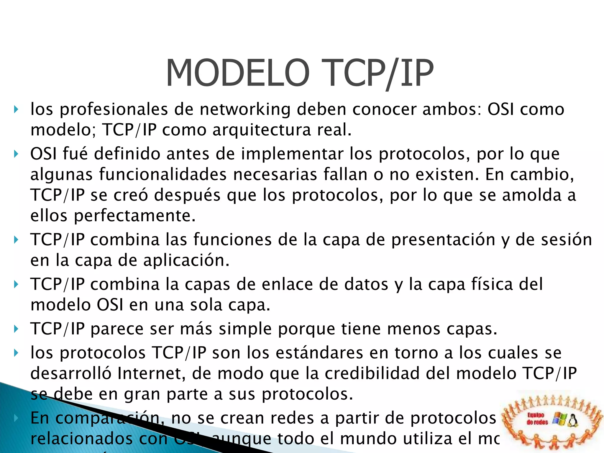 los profesionales de networking deben conocer ambos: OSI como modelo; TCP/IP como arquitectura real.  OSI fué definido antes de implementar los protocolos, por lo que algunas funcionalidades necesarias fallan o no existen. En cambio, TCP/IP se creó después que los protocolos, por lo que se amolda a ellos perfectamente.  TCP/IP combina las funciones de la capa de presentación y de sesión en la capa de aplicación.  TCP/IP combina la capas de enlace de datos y la capa física del modelo OSI en una sola capa.  TCP/IP parece ser más simple porque tiene menos capas.  los protocolos TCP/IP son los estándares en torno a los cuales se desarrolló Internet, de modo que la credibilidad del modelo TCP/IP se debe en gran parte a sus protocolos.  En comparación, no se crean redes a partir de protocolos específicos relacionados con OSI, aunque todo el mundo utiliza el modelo OSI como guía.  MODELO TCP/IP 