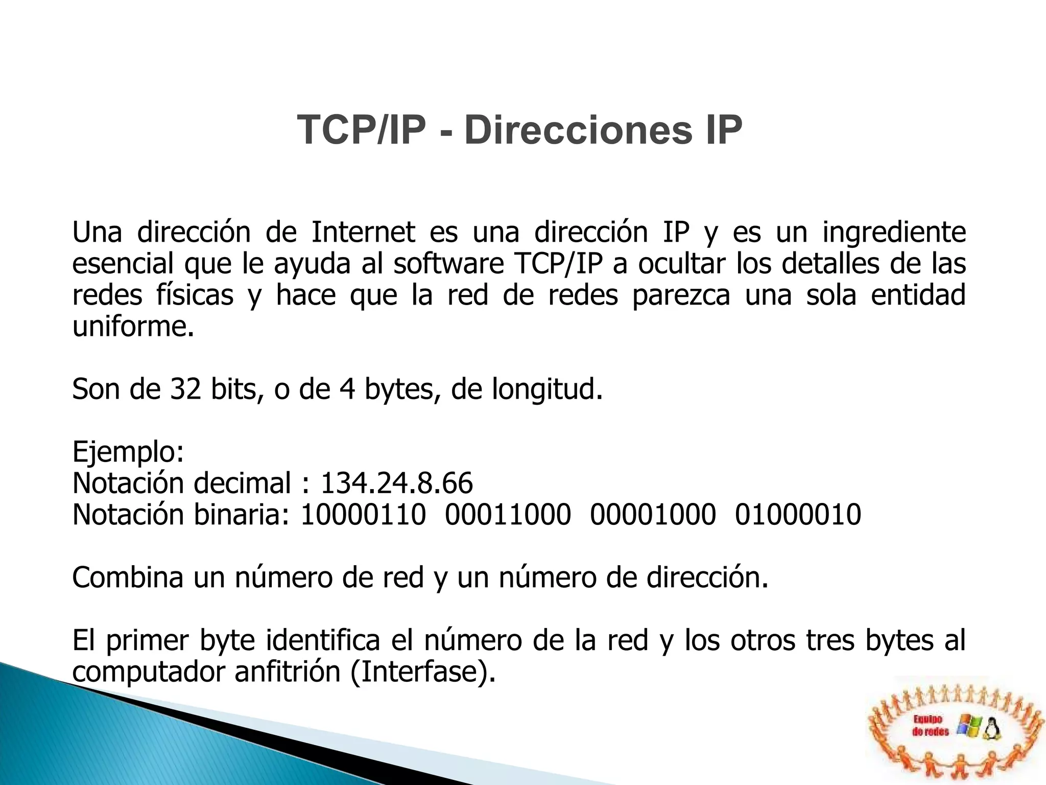 Una dirección de Internet es una dirección IP y es un ingrediente esencial que le ayuda al software TCP/IP a ocultar los detalles de las redes físicas y hace que la red de redes parezca una sola entidad uniforme.  Son de 32 bits, o de 4 bytes, de longitud. Ejemplo: Notación decimal : 134.24.8.66 Notación binaria: 10000110  00011000  00001000  01000010 Combina un número de red y un número de dirección. El primer byte identifica el número de la red y los otros tres bytes al computador anfitrión (Interfase).  TCP/IP - Direcciones IP 