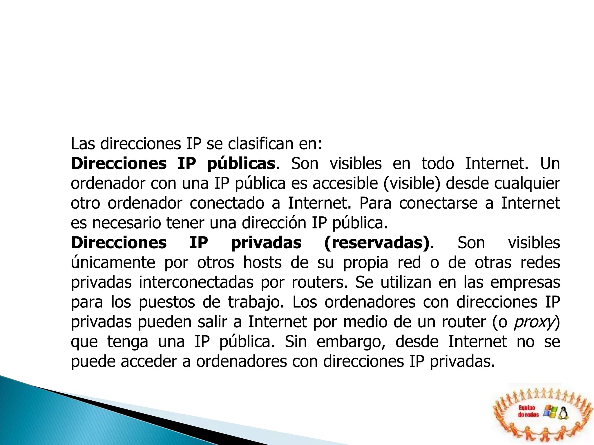 Las direcciones IP se clasifican en:  Direcciones IP públicas . Son visibles en todo Internet. Un ordenador con una IP pública es accesible (visible) desde cualquier otro ordenador conectado a Internet. Para conectarse a Internet es necesario tener una dirección IP pública.  Direcciones IP privadas (reservadas) . Son visibles únicamente por otros hosts de su propia red o de otras redes privadas interconectadas por routers. Se utilizan en las empresas para los puestos de trabajo. Los ordenadores con direcciones IP privadas pueden salir a Internet por medio de un router (o  proxy ) que tenga una IP pública. Sin embargo, desde Internet no se puede acceder a ordenadores con direcciones IP privadas.  
