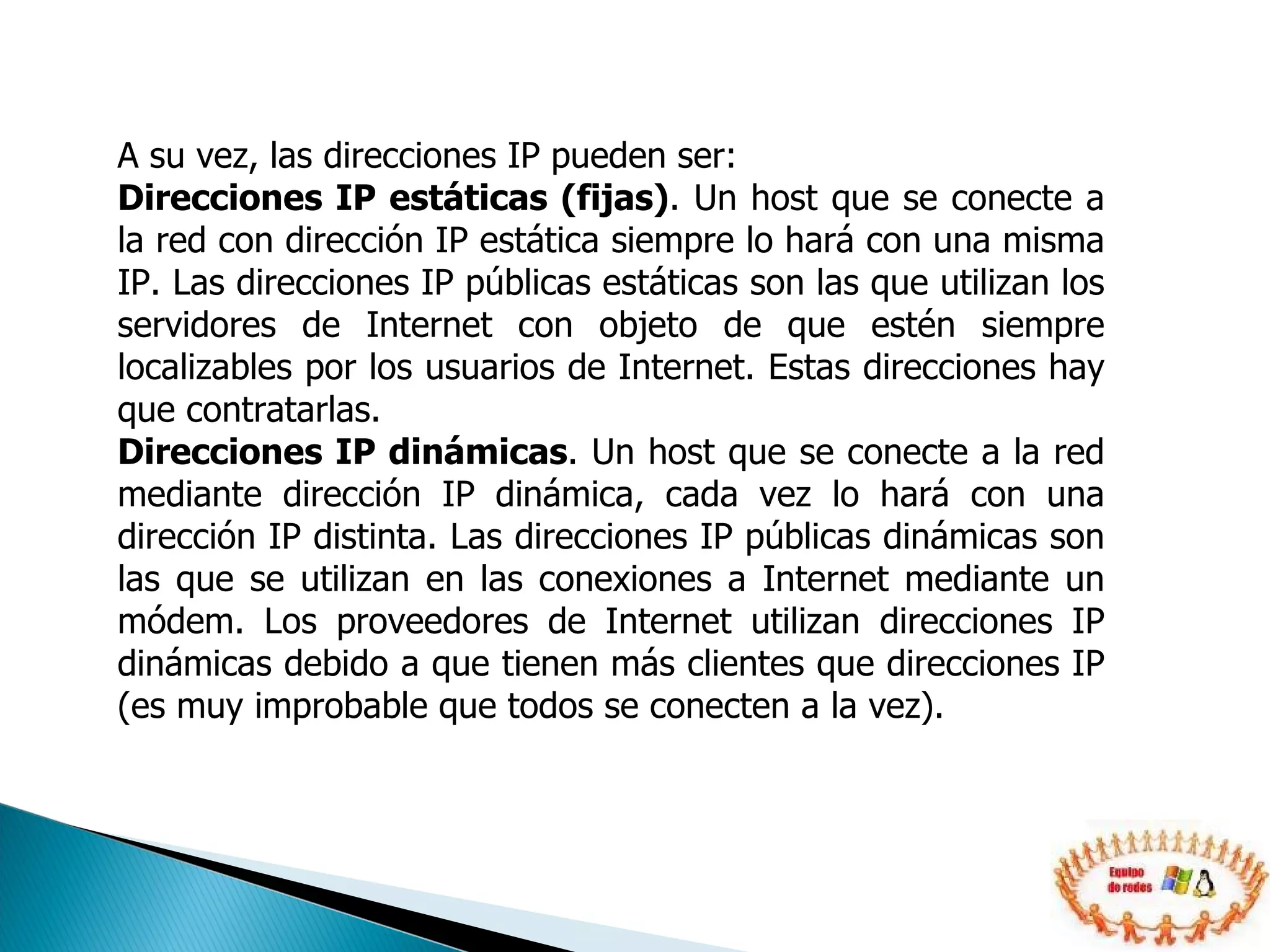 A su vez, las direcciones IP pueden ser: Direcciones IP estáticas (fijas) . Un host que se conecte a la red con dirección IP estática siempre lo hará con una misma IP. Las direcciones IP públicas estáticas son las que utilizan los servidores de Internet con objeto de que estén siempre localizables por los usuarios de Internet. Estas direcciones hay que contratarlas.  Direcciones IP dinámicas . Un host que se conecte a la red mediante dirección IP dinámica, cada vez lo hará con una dirección IP distinta. Las direcciones IP públicas dinámicas son las que se utilizan en las conexiones a Internet mediante un módem. Los proveedores de Internet utilizan direcciones IP dinámicas debido a que tienen más clientes que direcciones IP (es muy improbable que todos se conecten a la vez).  