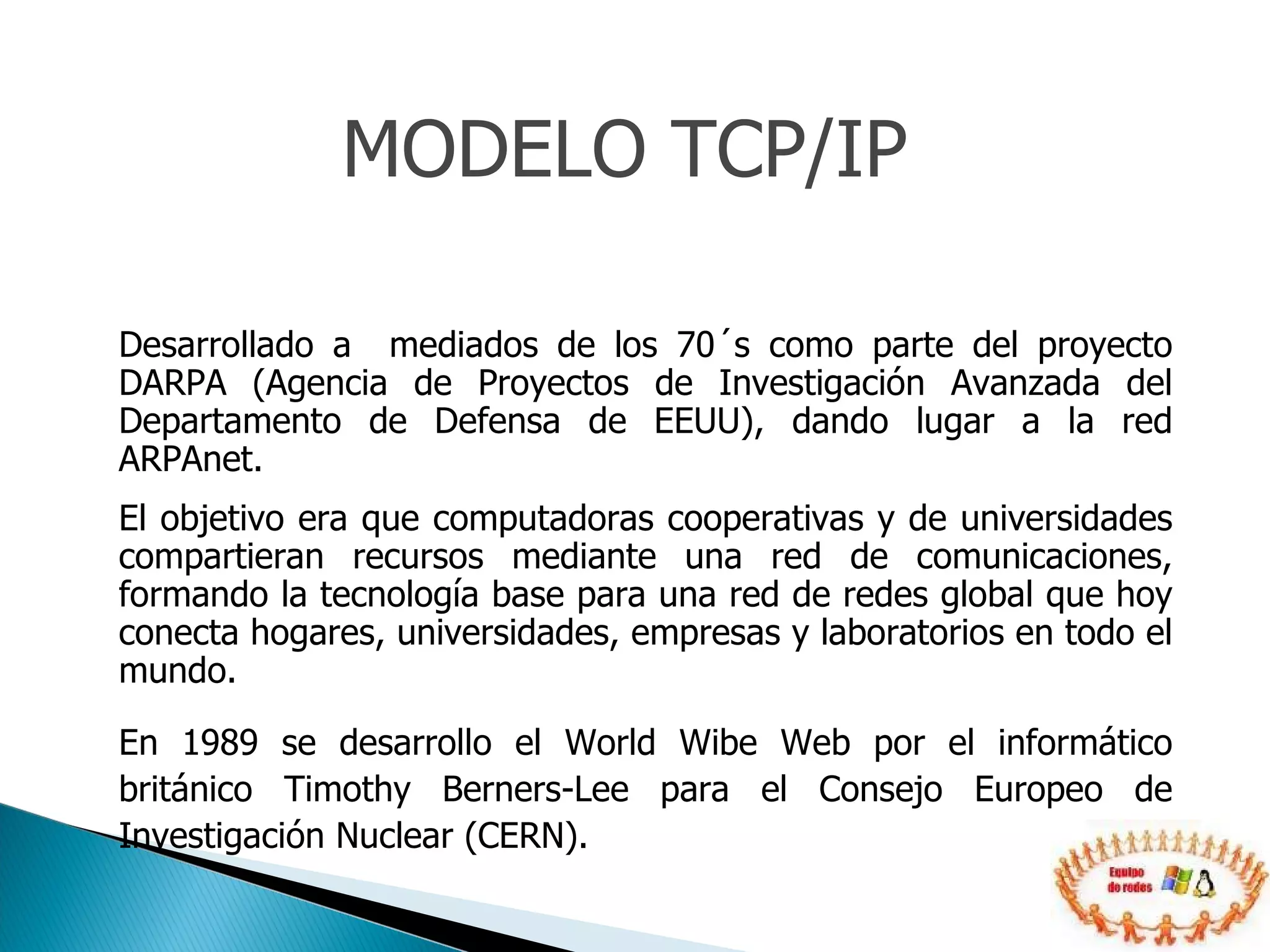 Desarrollado a  mediados de los 70´s como parte del proyecto DARPA (Agencia de Proyectos de Investigación Avanzada del Departamento de Defensa de EEUU), dando lugar a la red ARPAnet. El objetivo era que computadoras cooperativas y de universidades compartieran recursos mediante una red de comunicaciones, formando la tecnología base para una red de redes global que hoy conecta hogares, universidades, empresas y laboratorios en todo el mundo. En 1989 se desarrollo el World Wibe Web por el informático británico Timothy Berners-Lee para el Consejo Europeo de Investigación Nuclear (CERN). MODELO TCP/IP 