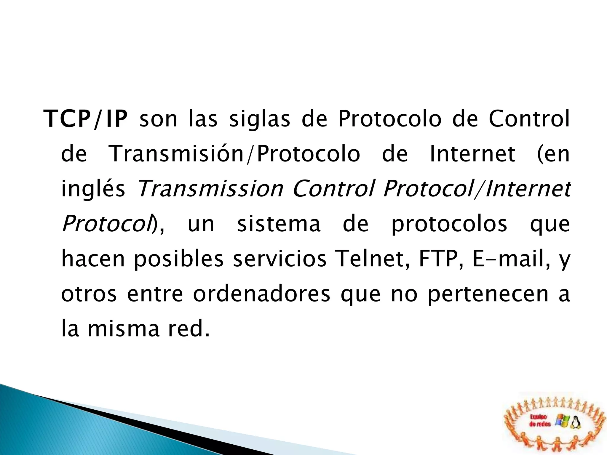 TCP/IP  son las siglas de Protocolo de Control de Transmisión/Protocolo de Internet (en inglés  Transmission Control Protocol/Internet Protocol ), un sistema de protocolos que hacen posibles servicios Telnet, FTP, E-mail, y otros entre ordenadores que no pertenecen a la misma red. 