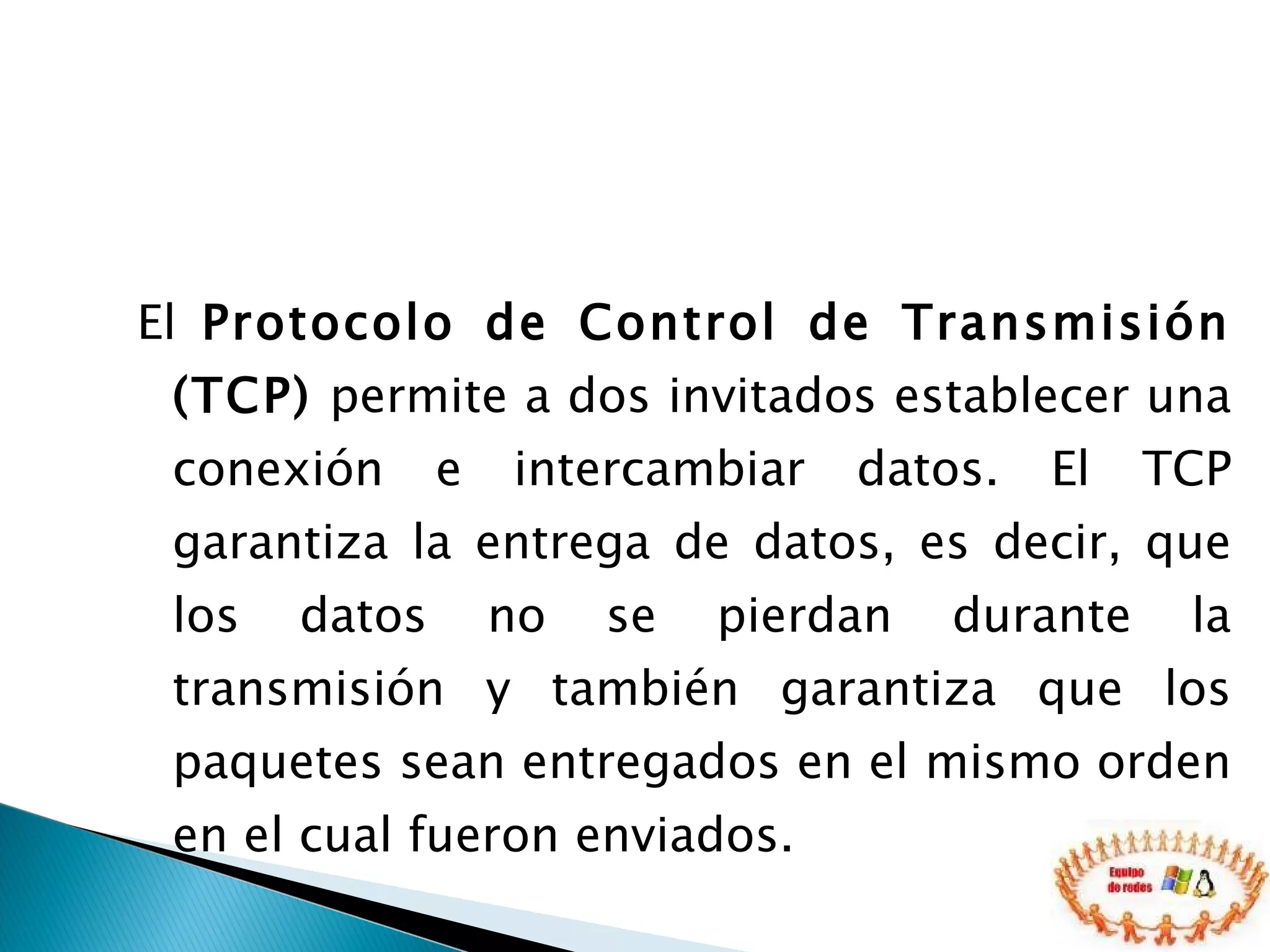 El  Protocolo de Control de Transmisión (TCP)  permite a dos invitados establecer una conexión e intercambiar datos. El TCP garantiza la entrega de datos, es decir, que los datos no se pierdan durante la transmisión y también garantiza que los paquetes sean entregados en el mismo orden en el cual fueron enviados.  