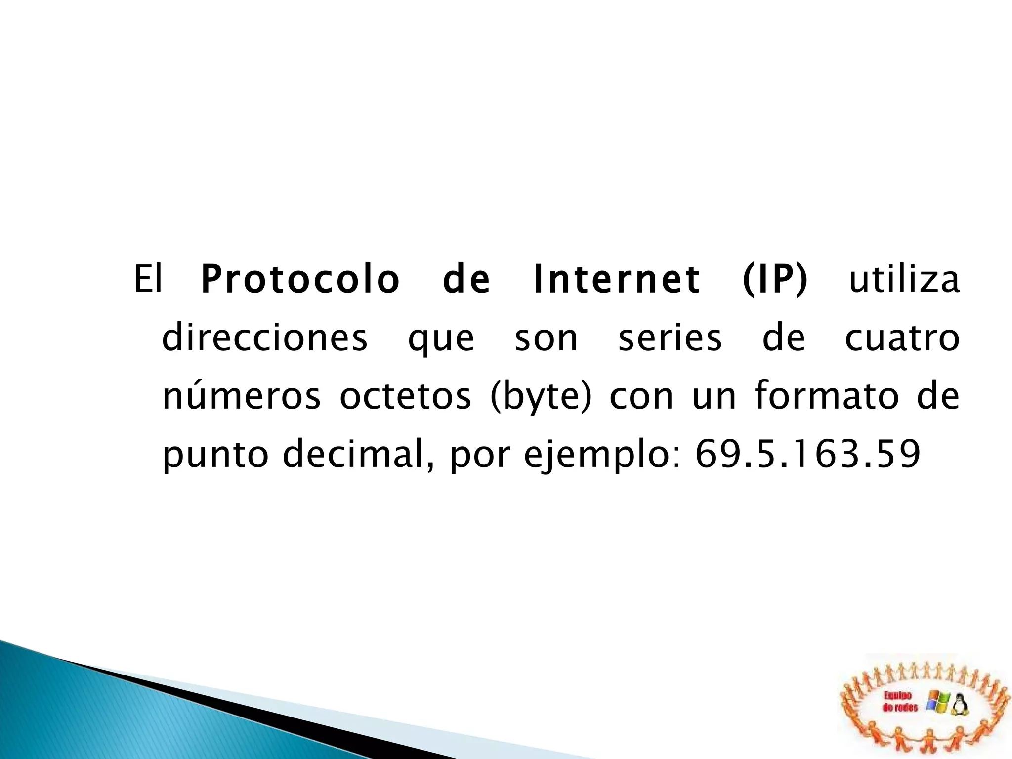 El  Protocolo de Internet (IP)  utiliza direcciones que son series de cuatro números octetos (byte) con un formato de punto decimal, por ejemplo: 69.5.163.59 