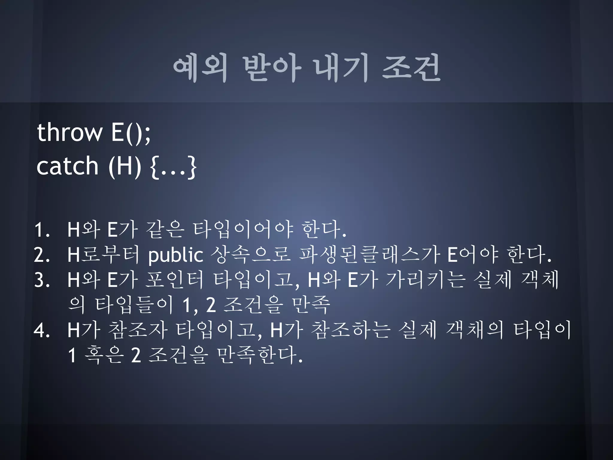 예외 받아 내기 조건

throw E();
catch (H) {...}

1. H와 E가 같은 타입이어야 한다.
2. H로부터 public 상속으로 파생된클래스가 E어야 한다.
3. H와 E가 포인터 타입이고, H와 E가 가리키는 실제 객체
   의 타입들이 1, 2 조건을 만족
4. H가 참조자 타입이고, H가 참조하는 실제 객채의 타입이
   1 혹은 2 조건을 만족한다.
 