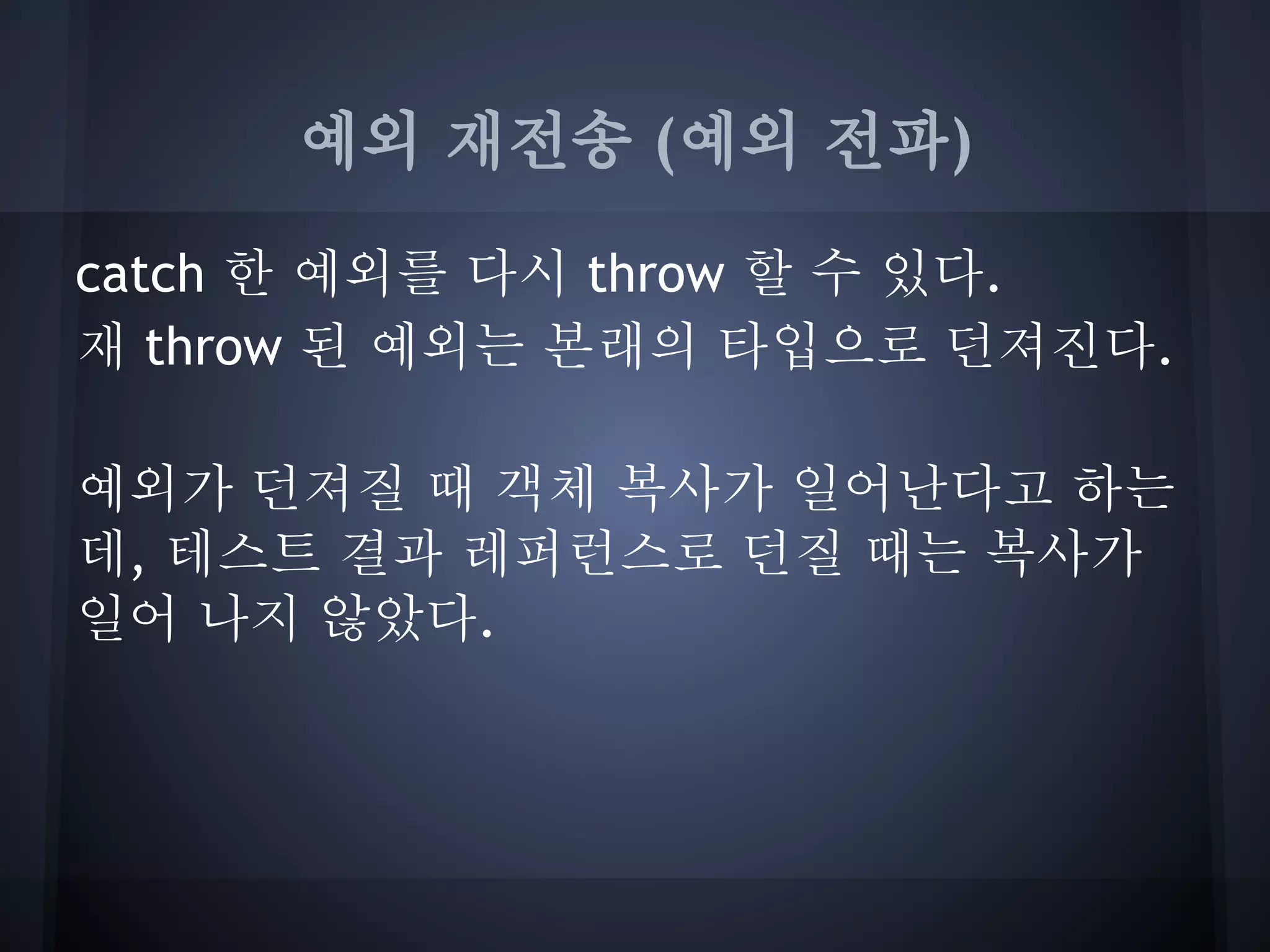 예외 재전송 (예외 전파)

catch 한 예외를 다시 throw 할 수 있다.
재 throw 된 예외는 본래의 타입으로 던져진다.

예외가 던져질 때 객체 복사가 일어난다고 하는
데, 테스트 결과 레퍼런스로 던질 때는 복사가
일어 나지 않았다.
 