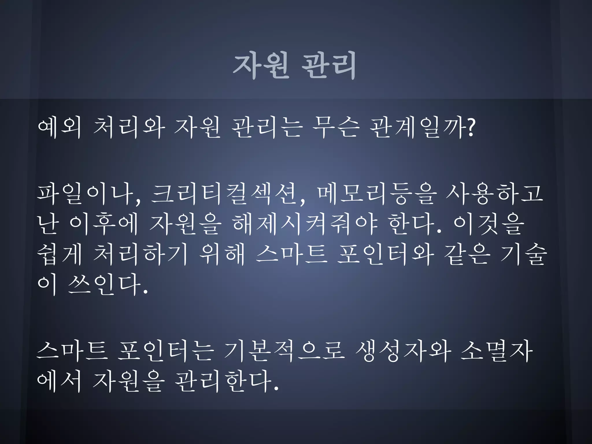 자원 관리

예외 처리와 자원 관리는 무슨 관계일까?

파일이나, 크리티컬섹션, 메모리등을 사용하고
난 이후에 자원을 해제시켜줘야 한다. 이것을
쉽게 처리하기 위해 스마트 포인터와 같은 기술
이 쓰인다.

스마트 포인터는 기본적으로 생성자와 소멸자
에서 자원을 관리한다.
 