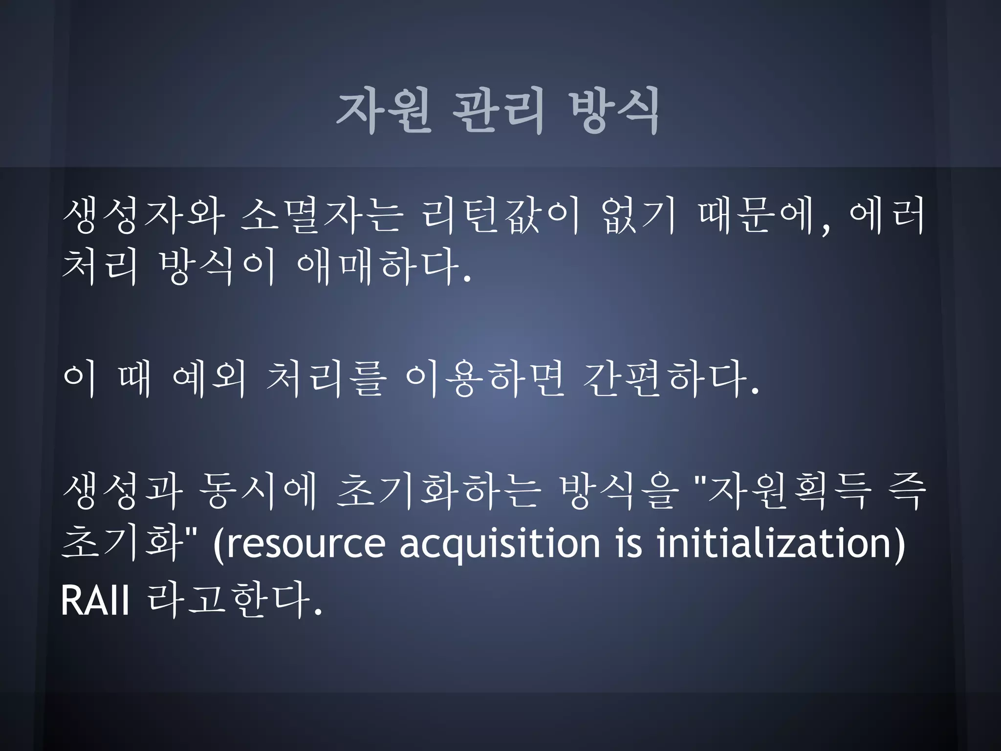 자원 관리 방식

생성자와 소멸자는 리턴값이 없기 때문에, 에러
처리 방식이 애매하다.

이 때 예외 처리를 이용하면 간편하다.

생성과 동시에 초기화하는 방식을 "자원획득 즉
초기화" (resource acquisition is initialization)
RAII 라고한다.
 
