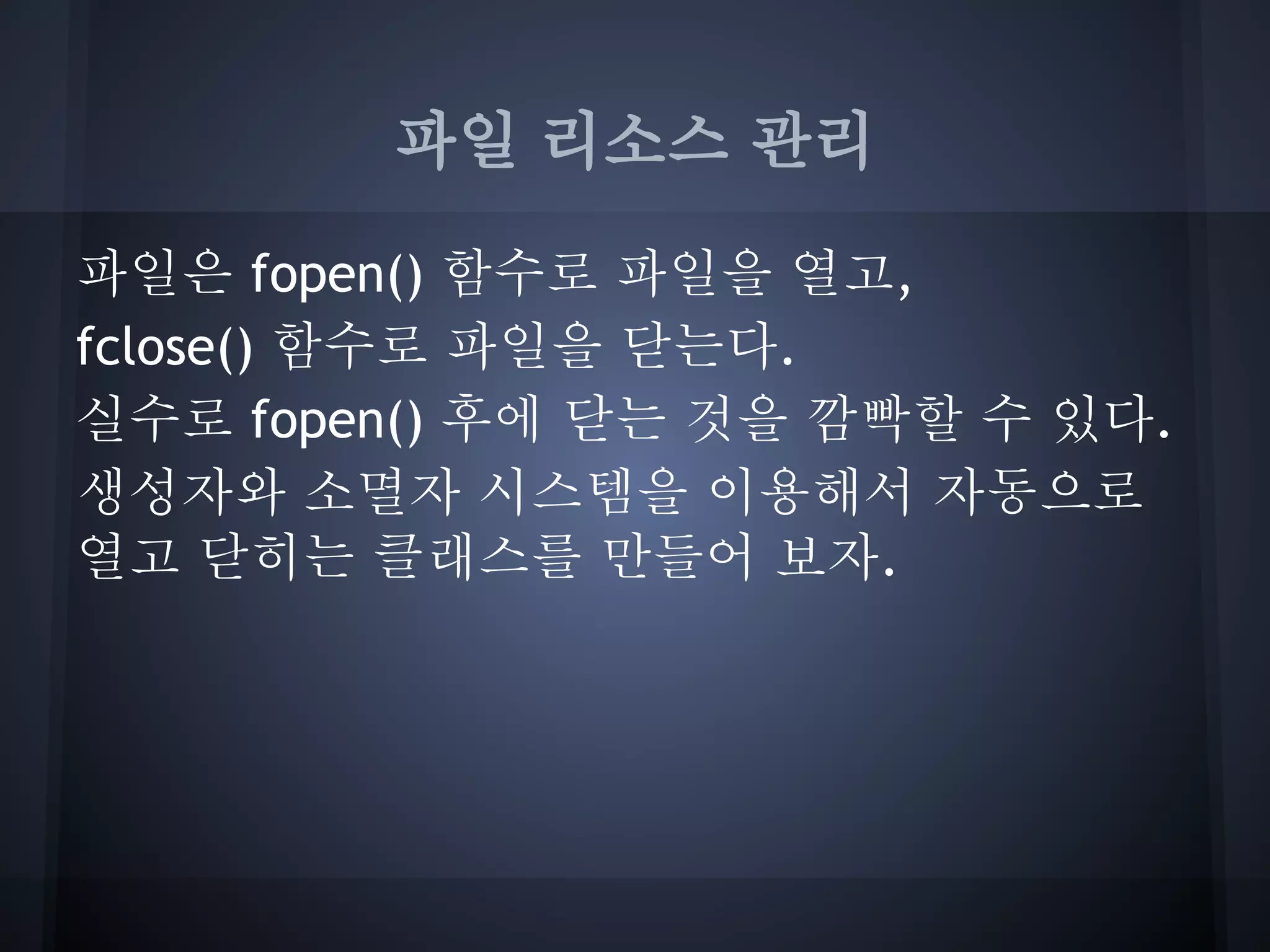 파일 리소스 관리

파일은 fopen() 함수로 파일을 열고,
fclose() 함수로 파일을 닫는다.
실수로 fopen() 후에 닫는 것을 깜빡할 수 있다.
생성자와 소멸자 시스템을 이용해서 자동으로
열고 닫히는 클래스를 만들어 보자.
 