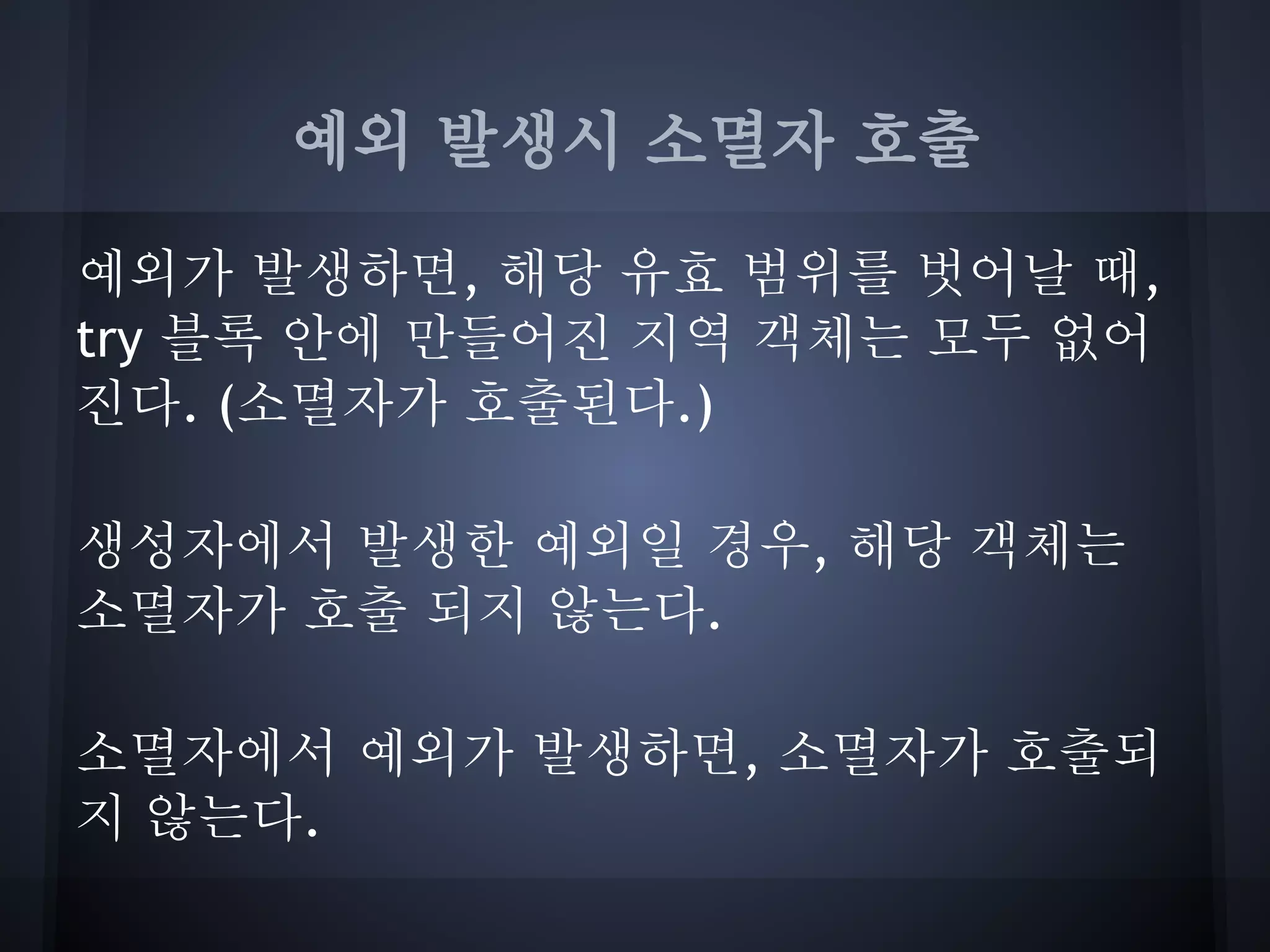 예외 발생시 소멸자 호출

예외가 발생하면, 해당 유효 범위를 벗어날 때,
try 블록 안에 만들어진 지역 객체는 모두 없어
진다. (소멸자가 호출된다.)

생성자에서 발생한 예외일 경우, 해당 객체는
소멸자가 호출 되지 않는다.

소멸자에서 예외가 발생하면, 소멸자가 호출되
지 않는다.
 