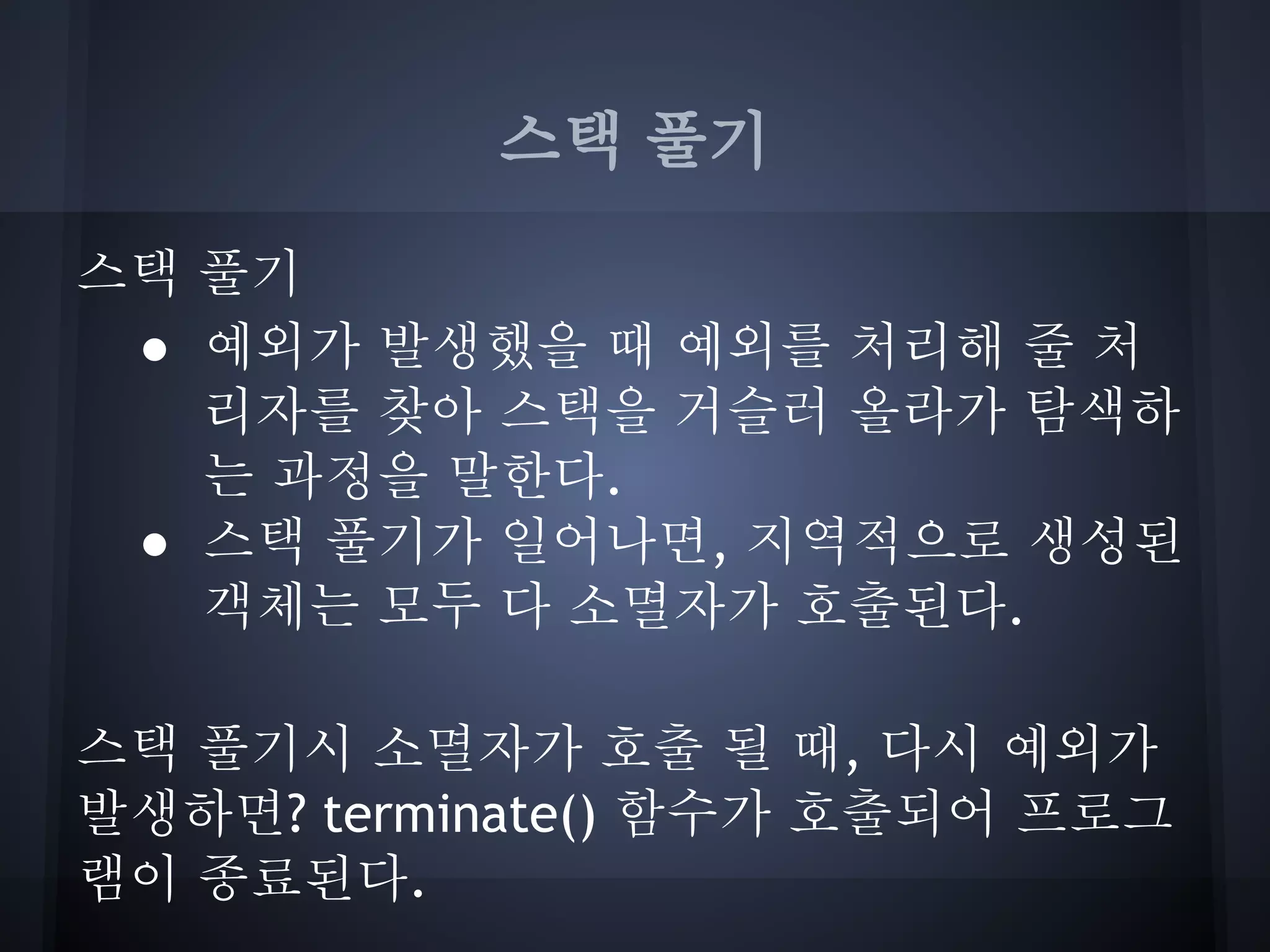 스택 풀기

스택 풀기
 ● 예외가 발생했을 때 예외를 처리해 줄 처
   리자를 찾아 스택을 거슬러 올라가 탐색하
   는 과정을 말한다.
 ● 스택 풀기가 일어나면, 지역적으로 생성된
   객체는 모두 다 소멸자가 호출된다.

스택 풀기시 소멸자가 호출 될 때, 다시 예외가
발생하면? terminate() 함수가 호출되어 프로그
램이 종료된다.
 