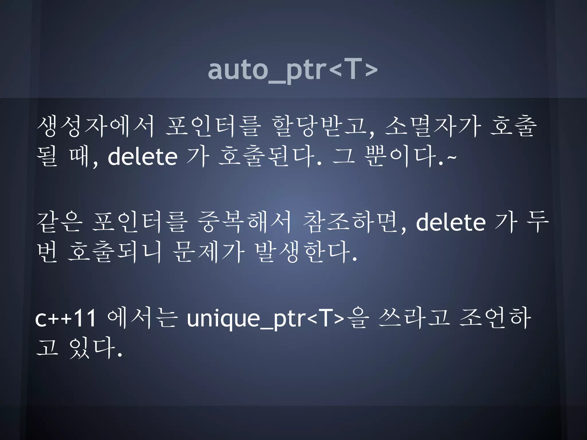 auto_ptr<T>
생성자에서 포인터를 할당받고, 소멸자가 호출
될 때, delete 가 호출된다. 그 뿐이다.~

같은 포인터를 중복해서 참조하면, delete 가 두
번 호출되니 문제가 발생한다.

c++11 에서는 unique_ptr<T>을 쓰라고 조언하
고 있다.
 
