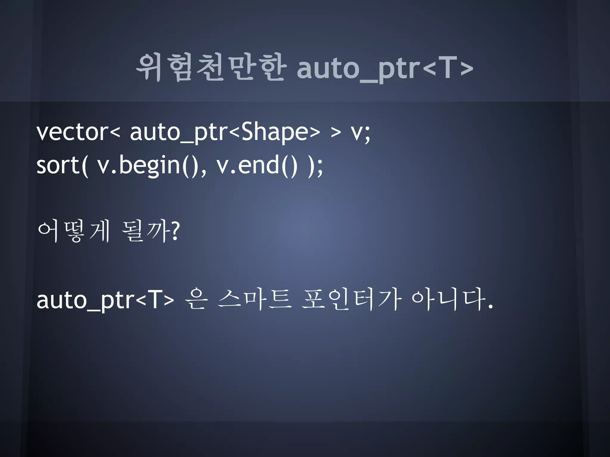 위험천만한 auto_ptr<T>

vector< auto_ptr<Shape> > v;
sort( v.begin(), v.end() );

어떻게 될까?

auto_ptr<T> 은 스마트 포인터가 아니다.
 