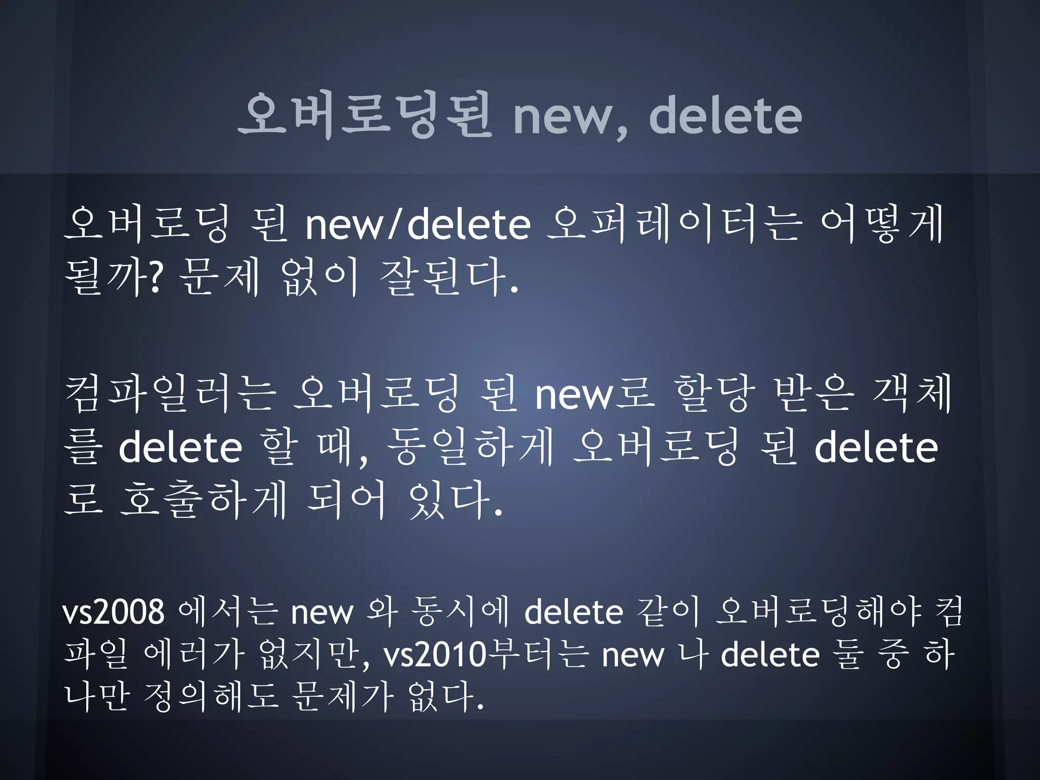 오버로딩된 new, delete

오버로딩 된 new/delete 오퍼레이터는 어떻게
될까? 문제 없이 잘된다.

컴파일러는 오버로딩 된 new로 할당 받은 객체
를 delete 할 때, 동일하게 오버로딩 된 delete
로 호출하게 되어 있다.

vs2008 에서는 new 와 동시에 delete 같이 오버로딩해야 컴
파일 에러가 없지만, vs2010부터는 new 나 delete 둘 중 하
나만 정의해도 문제가 없다.
 