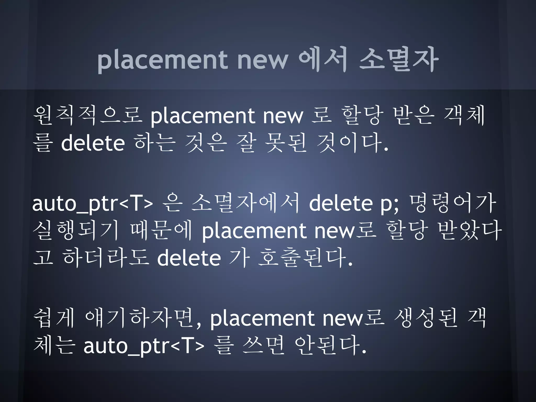 placement new 에서 소멸자

원칙적으로 placement new 로 할당 받은 객체
를 delete 하는 것은 잘 못된 것이다.

auto_ptr<T> 은 소멸자에서 delete p; 명령어가
실행되기 때문에 placement new로 할당 받았다
고 하더라도 delete 가 호출된다.

쉽게 얘기하자면, placement new로 생성된 객
체는 auto_ptr<T> 를 쓰면 안된다.
 
