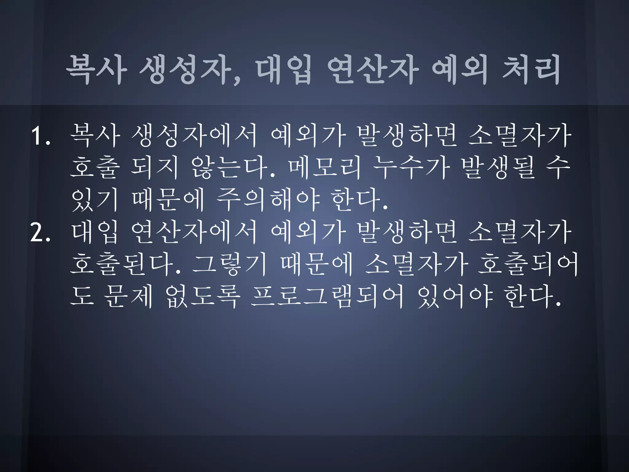 복사 생성자, 대입 연산자 예외 처리

1. 복사 생성자에서 예외가 발생하면 소멸자가
   호출 되지 않는다. 메모리 누수가 발생될 수
   있기 때문에 주의해야 한다.
2. 대입 연산자에서 예외가 발생하면 소멸자가
   호출된다. 그렇기 때문에 소멸자가 호출되어
   도 문제 없도록 프로그램되어 있어야 한다.
 
