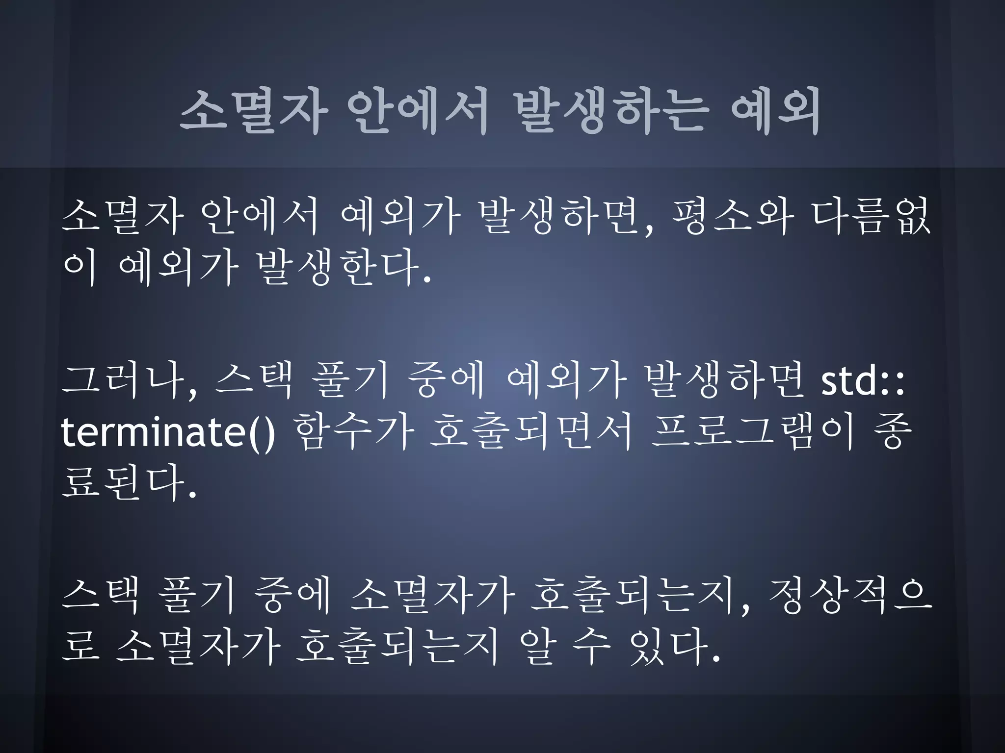 소멸자 안에서 발생하는 예외

소멸자 안에서 예외가 발생하면, 평소와 다름없
이 예외가 발생한다.

그러나, 스택 풀기 중에 예외가 발생하면 std::
terminate() 함수가 호출되면서 프로그램이 종
료된다.

스택 풀기 중에 소멸자가 호출되는지, 정상적으
로 소멸자가 호출되는지 알 수 있다.
 