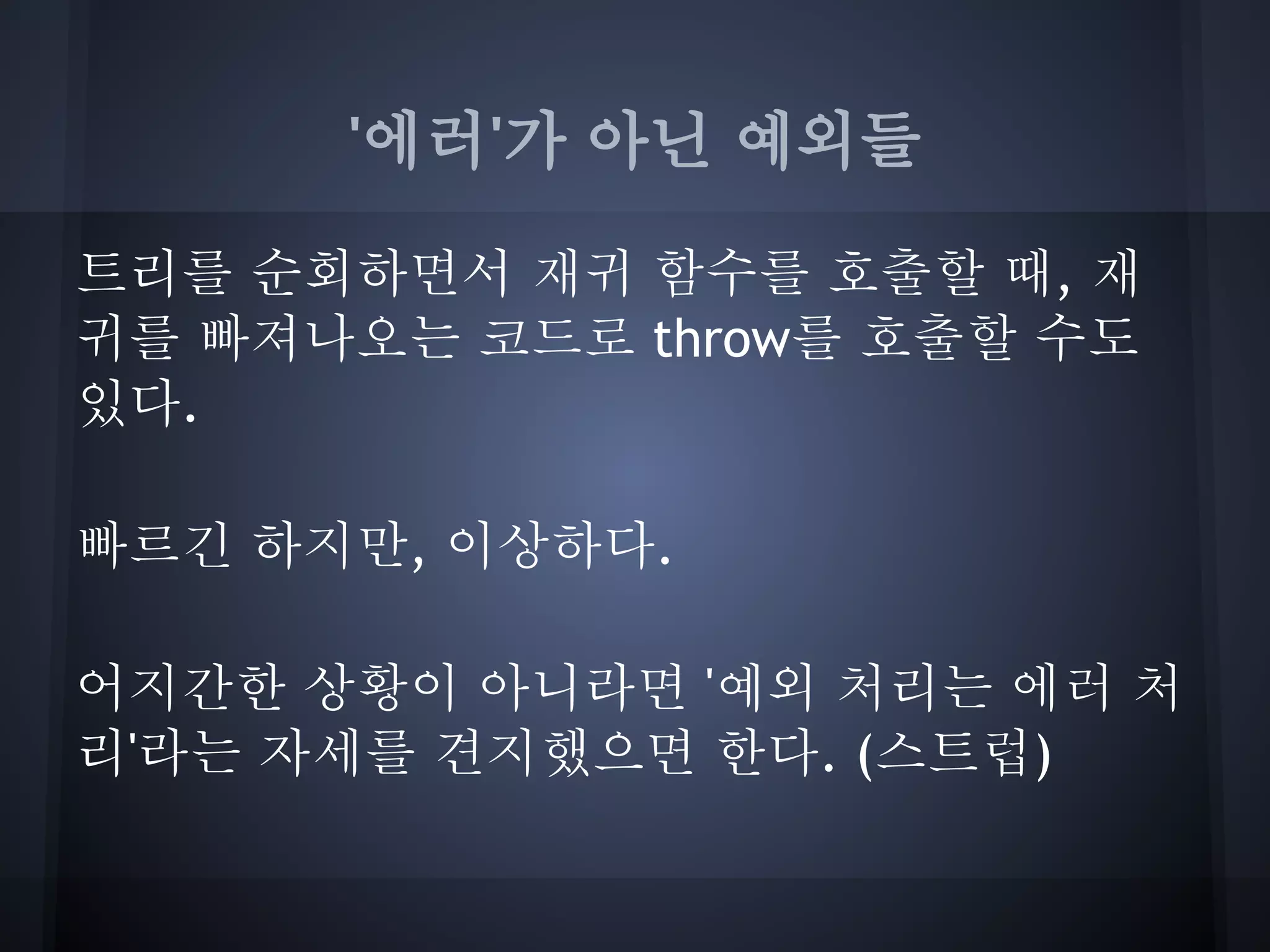'에러'가 아닌 예외들

트리를 순회하면서 재귀 함수를 호출할 때, 재
귀를 빠져나오는 코드로 throw를 호출할 수도
있다.

빠르긴 하지만, 이상하다.

어지간한 상황이 아니라면 '예외 처리는 에러 처
리'라는 자세를 견지했으면 한다. (스트럽)
 