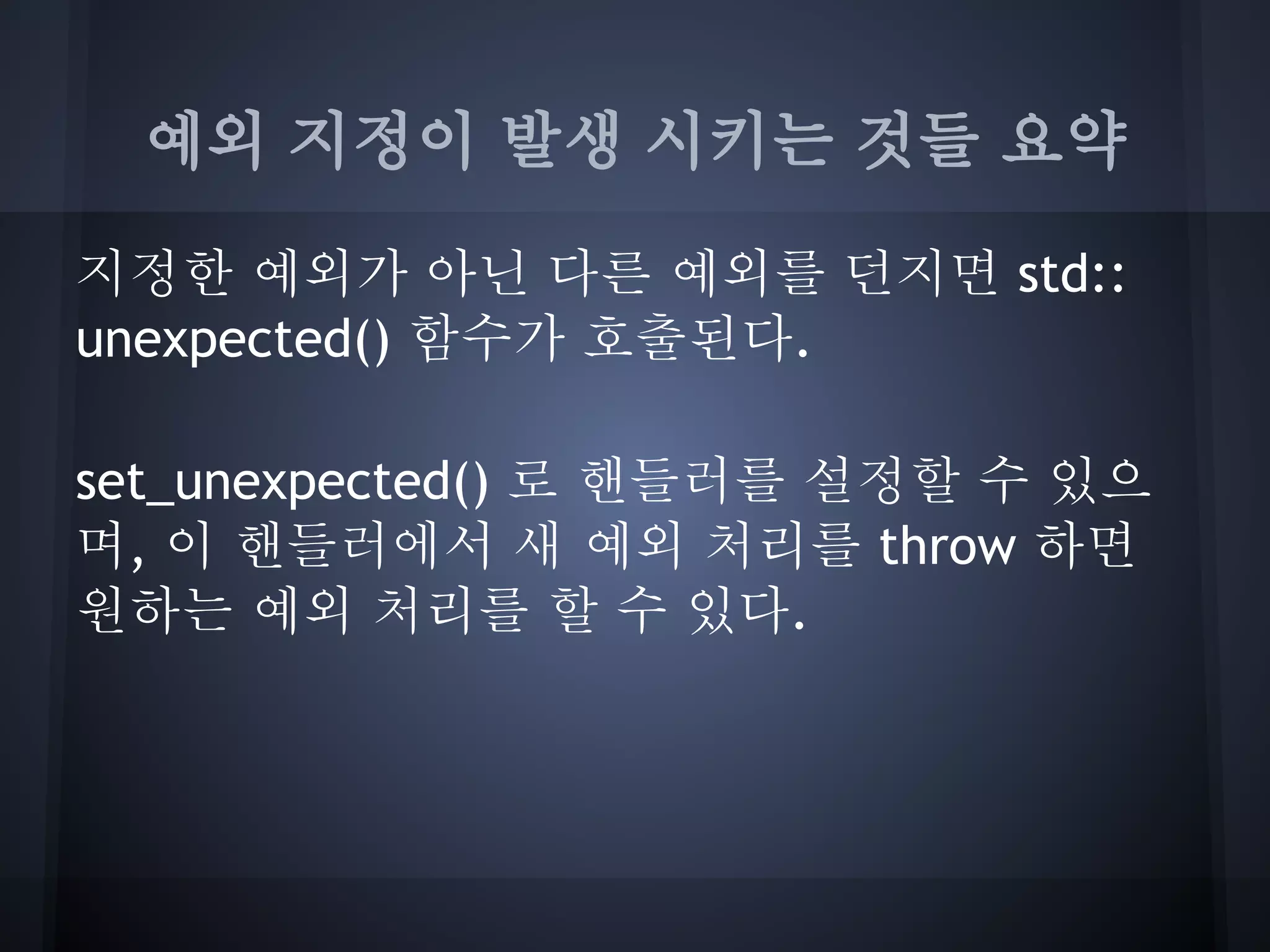 예외 지정이 발생 시키는 것들 요약

지정한 예외가 아닌 다른 예외를 던지면 std::
unexpected() 함수가 호출된다.

set_unexpected() 로 핸들러를 설정할 수 있으
며, 이 핸들러에서 새 예외 처리를 throw 하면
원하는 예외 처리를 할 수 있다.
 