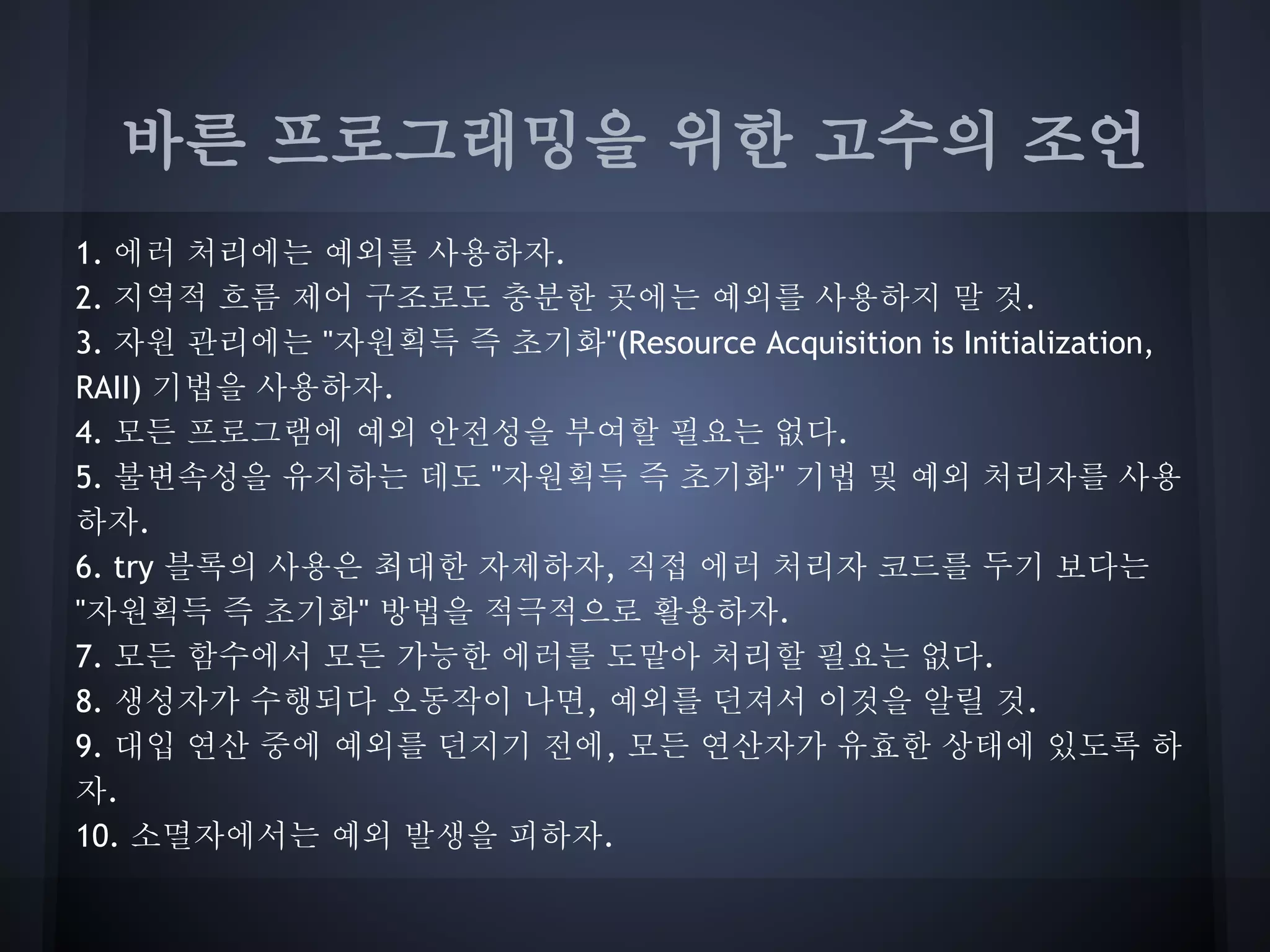 바른 프로그래밍을 위한 고수의 조언
1. 에러 처리에는 예외를 사용하자.
2. 지역적 흐름 제어 구조로도 충분한 곳에는 예외를 사용하지 말 것.
3. 자원 관리에는 "자원획득 즉 초기화"(Resource Acquisition is Initialization,
RAII) 기법을 사용하자.
4. 모든 프로그램에 예외 안전성을 부여할 필요는 없다.
5. 불변속성을 유지하는 데도 "자원획득 즉 초기화" 기법 및 예외 처리자를 사용
하자.
6. try 블록의 사용은 최대한 자제하자, 직접 에러 처리자 코드를 두기 보다는
"자원획득 즉 초기화" 방법을 적극적으로 활용하자.
7. 모든 함수에서 모든 가능한 에러를 도맡아 처리할 필요는 없다.
8. 생성자가 수행되다 오동작이 나면, 예외를 던져서 이것을 알릴 것.
9. 대입 연산 중에 예외를 던지기 전에, 모든 연산자가 유효한 상태에 있도록 하
자.
10. 소멸자에서는 예외 발생을 피하자.
 