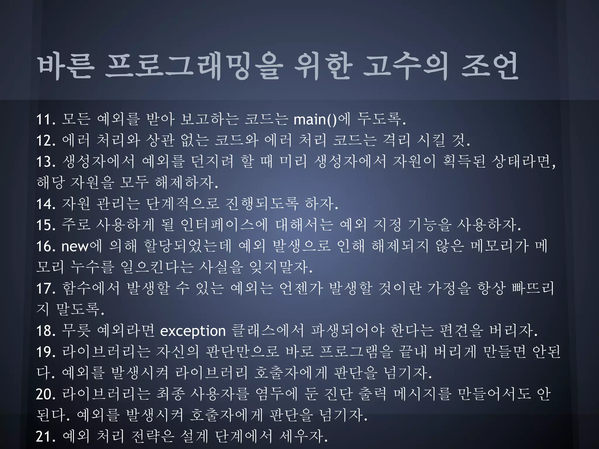 바른 프로그래밍을 위한 고수의 조언
11. 모든 예외를 받아 보고하는 코드는 main()에 두도록.
12. 에러 처리와 상관 없는 코드와 에러 처리 코드는 격리 시킬 것.
13. 생성자에서 예외를 던지려 할 때 미리 생성자에서 자원이 획득된 상태라면,
해당 자원을 모두 해제하자.
14. 자원 관리는 단계적으로 진행되도록 하자.
15. 주로 사용하게 될 인터페이스에 대해서는 예외 지정 기능을 사용하자.
16. new에 의해 할당되었는데 예외 발생으로 인해 해제되지 않은 메모리가 메
모리 누수를 일으킨다는 사실을 잊지말자.
17. 함수에서 발생할 수 있는 예외는 언젠가 발생할 것이란 가정을 항상 빠뜨리
지 말도록.
18. 무릇 예외라면 exception 클래스에서 파생되어야 한다는 편견을 버리자.
19. 라이브러리는 자신의 판단만으로 바로 프로그램을 끝내 버리게 만들면 안된
다. 예외를 발생시켜 라이브러리 호출자에게 판단을 넘기자.
20. 라이브러리는 최종 사용자를 염두에 둔 진단 출력 메시지를 만들어서도 안
된다. 예외를 발생시켜 호출자에게 판단을 넘기자.
21. 예외 처리 전략은 설계 단계에서 세우자.
 