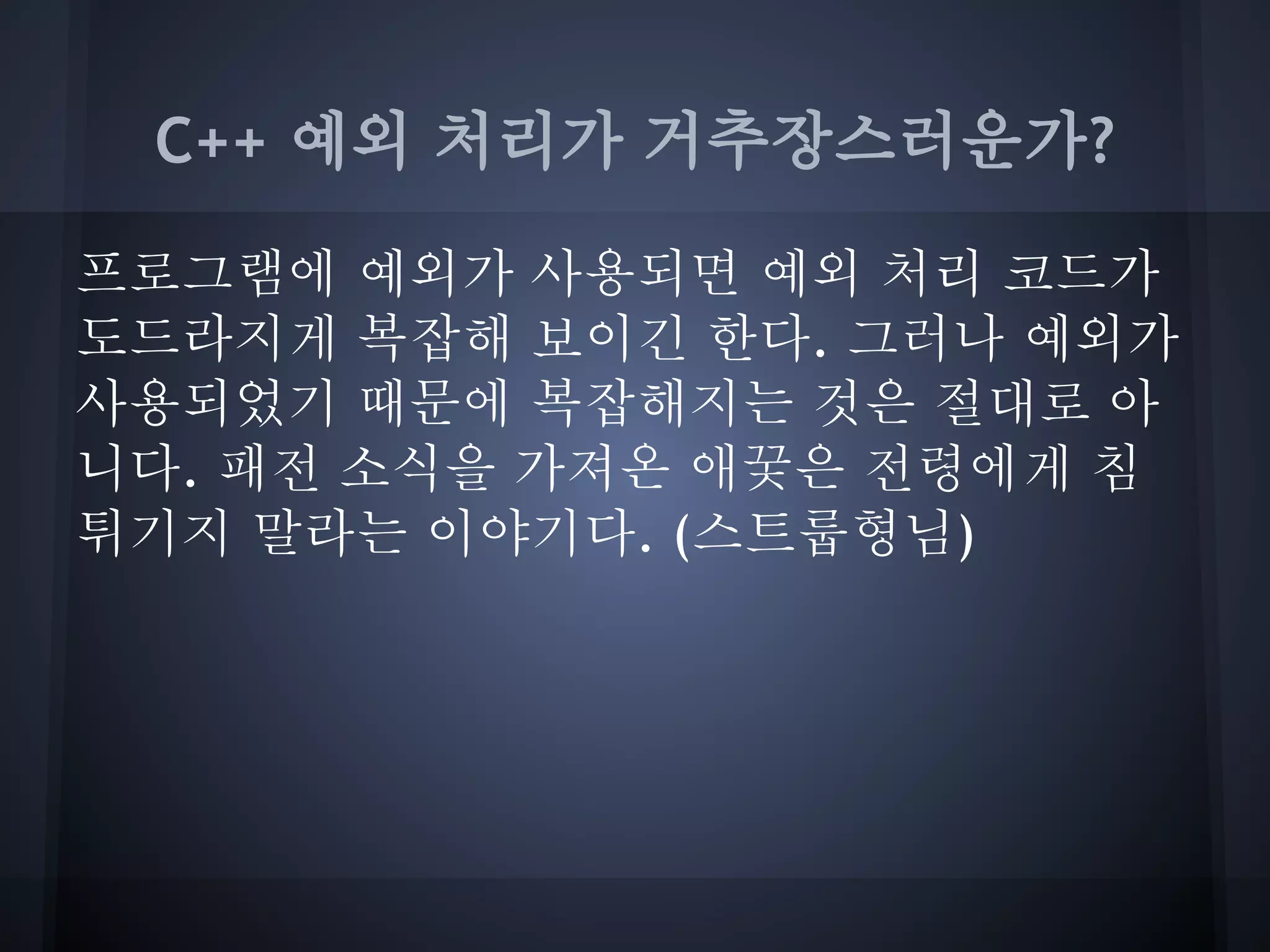 C++ 예외 처리가 거추장스러운가?

프로그램에 예외가 사용되면 예외 처리 코드가
도드라지게 복잡해 보이긴 한다. 그러나 예외가
사용되었기 때문에 복잡해지는 것은 절대로 아
니다. 패전 소식을 가져온 애꿎은 전령에게 침
튀기지 말라는 이야기다. (스트룹형님)
 