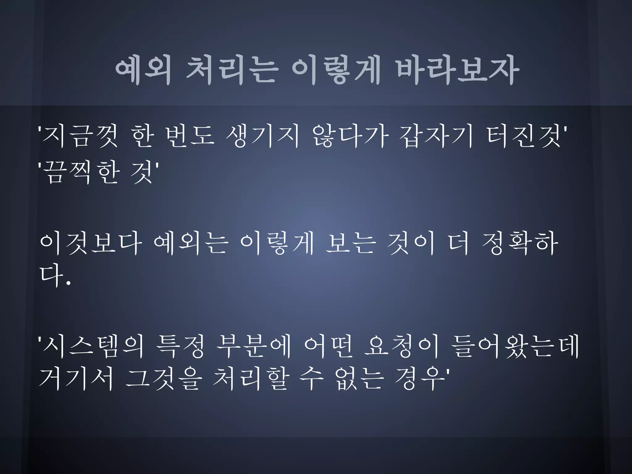 예외 처리는 이렇게 바라보자

'지금껏 한 번도 생기지 않다가 갑자기 터진것'
'끔찍한 것'

이것보다 예외는 이렇게 보는 것이 더 정확하
다.

'시스템의 특정 부분에 어떤 요청이 들어왔는데
거기서 그것을 처리할 수 없는 경우'
 