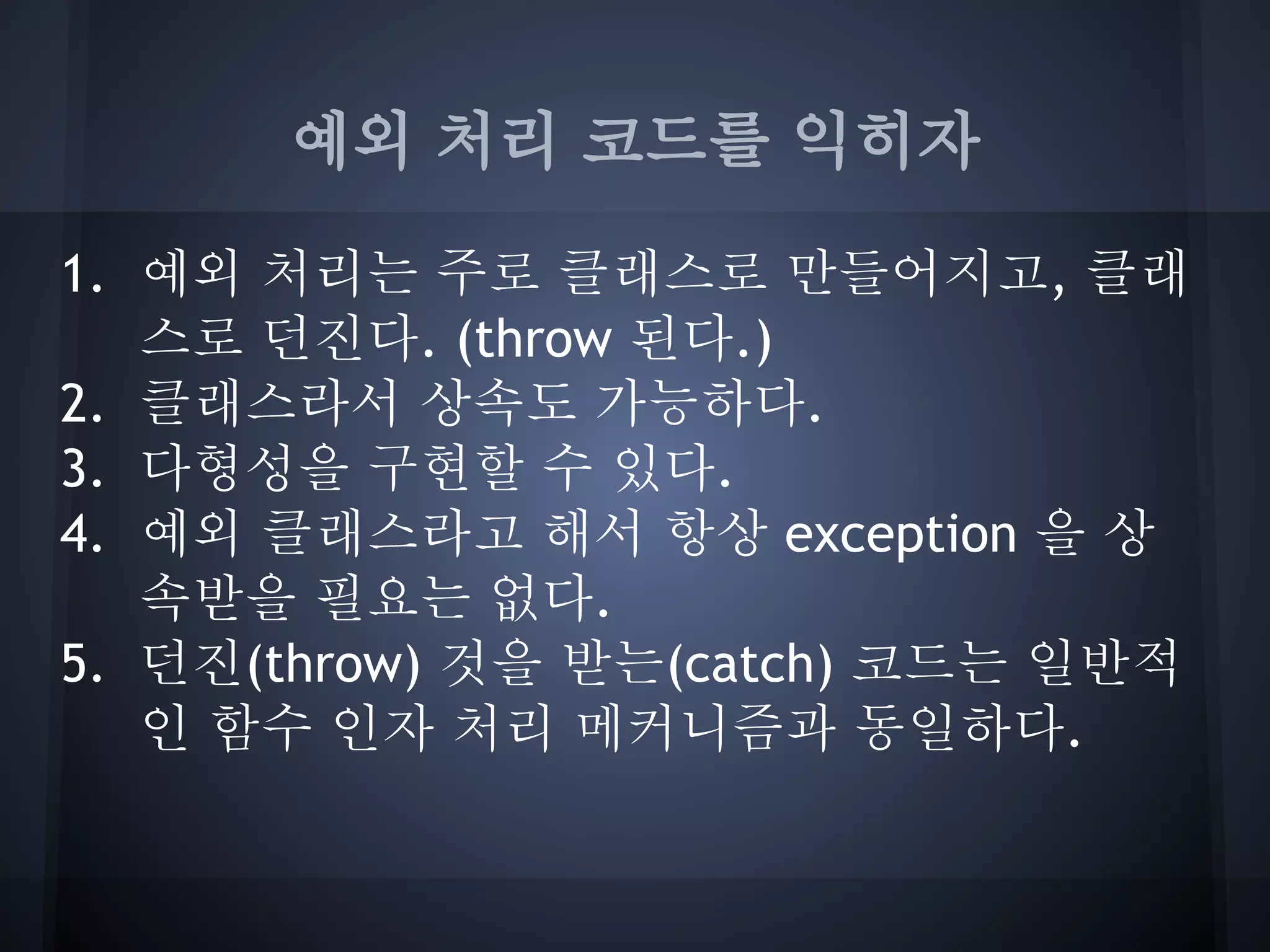 예외 처리 코드를 익히자

1. 예외 처리는 주로 클래스로 만들어지고, 클래
   스로 던진다. (throw 된다.)
2. 클래스라서 상속도 가능하다.
3. 다형성을 구현할 수 있다.
4. 예외 클래스라고 해서 항상 exception 을 상
   속받을 필요는 없다.
5. 던진(throw) 것을 받는(catch) 코드는 일반적
   인 함수 인자 처리 메커니즘과 동일하다.
 