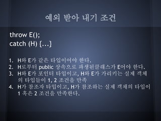 예외 받아 내기 조건

throw E();
catch (H) {...}

1. H와 E가 같은 타입이어야 한다.
2. H로부터 public 상속으로 파생된클래스가 E어야 한다.
3. H와 E가 포인터 타입이고, H와 E가 가리키는 실제 객체
   의 타입들이 1, 2 조건을 만족
4. H가 참조자 타입이고, H가 참조하는 실제 객채의 타입이
   1 혹은 2 조건을 만족한다.
 