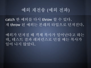 예외 재전송 (예외 전파)

catch 한 예외를 다시 throw 할 수 있다.
재 throw 된 예외는 본래의 타입으로 던져진다.

예외가 던져질 때 객체 복사가 일어난다고 하는
데, 테스트 결과 레퍼런스로 던질 때는 복사가
일어 나지 않았다.
 