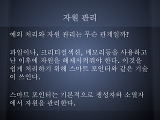 자원 관리

예외 처리와 자원 관리는 무슨 관계일까?

파일이나, 크리티컬섹션, 메모리등을 사용하고
난 이후에 자원을 해제시켜줘야 한다. 이것을
쉽게 처리하기 위해 스마트 포인터와 같은 기술
이 쓰인다.

스마트 포인터는 기본적으로 생성자와 소멸자
에서 자원을 관리한다.
 