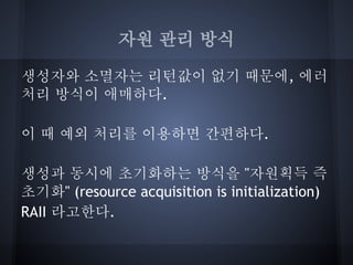 자원 관리 방식

생성자와 소멸자는 리턴값이 없기 때문에, 에러
처리 방식이 애매하다.

이 때 예외 처리를 이용하면 간편하다.

생성과 동시에 초기화하는 방식을 "자원획득 즉
초기화" (resource acquisition is initialization)
RAII 라고한다.
 