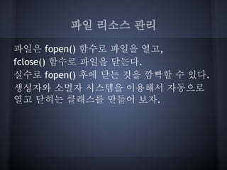 파일 리소스 관리

파일은 fopen() 함수로 파일을 열고,
fclose() 함수로 파일을 닫는다.
실수로 fopen() 후에 닫는 것을 깜빡할 수 있다.
생성자와 소멸자 시스템을 이용해서 자동으로
열고 닫히는 클래스를 만들어 보자.
 