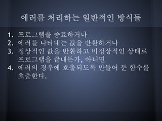 에러를 처리하는 일반적인 방식들

1. 프로그램을 종료하거나
2. 에러를 나타내는 값을 반환하거나
3. 정상적인 값을 반환하고 비정상적인 상태로
   프로그램을 끝내든가, 아니면
4. 에러의 경우에 호출되도록 만들어 둔 함수를
   호출한다.
 
