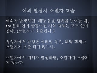 예외 발생시 소멸자 호출

예외가 발생하면, 해당 유효 범위를 벗어날 때,
try 블록 안에 만들어진 지역 객체는 모두 없어
진다. (소멸자가 호출된다.)

생성자에서 발생한 예외일 경우, 해당 객체는
소멸자가 호출 되지 않는다.

소멸자에서 예외가 발생하면, 소멸자가 호출되
지 않는다.
 
