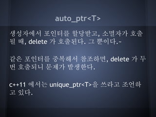 auto_ptr<T>
생성자에서 포인터를 할당받고, 소멸자가 호출
될 때, delete 가 호출된다. 그 뿐이다.~

같은 포인터를 중복해서 참조하면, delete 가 두
번 호출되니 문제가 발생한다.

c++11 에서는 unique_ptr<T>을 쓰라고 조언하
고 있다.
 