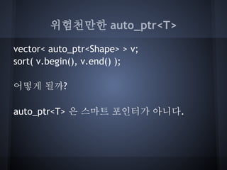 위험천만한 auto_ptr<T>

vector< auto_ptr<Shape> > v;
sort( v.begin(), v.end() );

어떻게 될까?

auto_ptr<T> 은 스마트 포인터가 아니다.
 