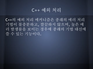 C++ 예외 처리

C++의 예외 처리 메커니즘은 종래의 에러 처리
기법이 불충분하고, 깔끔하지 않으며, 높은 에
러 발생률을 보이는 경우에 종래의 기법 대신에
쓸 수 있는 기능이다.
 