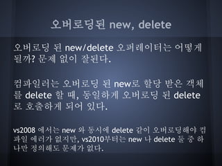 오버로딩된 new, delete

오버로딩 된 new/delete 오퍼레이터는 어떻게
될까? 문제 없이 잘된다.

컴파일러는 오버로딩 된 new로 할당 받은 객체
를 delete 할 때, 동일하게 오버로딩 된 delete
로 호출하게 되어 있다.

vs2008 에서는 new 와 동시에 delete 같이 오버로딩해야 컴
파일 에러가 없지만, vs2010부터는 new 나 delete 둘 중 하
나만 정의해도 문제가 없다.
 