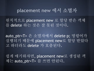 placement new 에서 소멸자

원칙적으로 placement new 로 할당 받은 객체
를 delete 하는 것은 잘 못된 것이다.

auto_ptr<T> 은 소멸자에서 delete p; 명령어가
실행되기 때문에 placement new로 할당 받았다
고 하더라도 delete 가 호출된다.

쉽게 얘기하자면, placement new로 생성된 객
체는 auto_ptr<T> 를 쓰면 안된다.
 