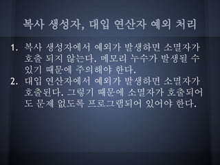 복사 생성자, 대입 연산자 예외 처리

1. 복사 생성자에서 예외가 발생하면 소멸자가
   호출 되지 않는다. 메모리 누수가 발생될 수
   있기 때문에 주의해야 한다.
2. 대입 연산자에서 예외가 발생하면 소멸자가
   호출된다. 그렇기 때문에 소멸자가 호출되어
   도 문제 없도록 프로그램되어 있어야 한다.
 