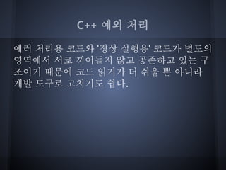 C++ 예외 처리

에러 처리용 코드와 '정상 실행용' 코드가 별도의
영역에서 서로 끼어들지 않고 공존하고 있는 구
조이기 때문에 코드 읽기가 더 쉬울 뿐 아니라
개발 도구로 고치기도 쉽다.
 