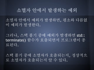 소멸자 안에서 발생하는 예외

소멸자 안에서 예외가 발생하면, 평소와 다름없
이 예외가 발생한다.

그러나, 스택 풀기 중에 예외가 발생하면 std::
terminate() 함수가 호출되면서 프로그램이 종
료된다.

스택 풀기 중에 소멸자가 호출되는지, 정상적으
로 소멸자가 호출되는지 알 수 있다.
 
