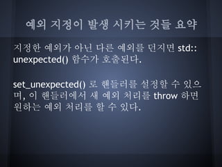 예외 지정이 발생 시키는 것들 요약

지정한 예외가 아닌 다른 예외를 던지면 std::
unexpected() 함수가 호출된다.

set_unexpected() 로 핸들러를 설정할 수 있으
며, 이 핸들러에서 새 예외 처리를 throw 하면
원하는 예외 처리를 할 수 있다.
 