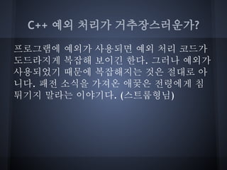 C++ 예외 처리가 거추장스러운가?

프로그램에 예외가 사용되면 예외 처리 코드가
도드라지게 복잡해 보이긴 한다. 그러나 예외가
사용되었기 때문에 복잡해지는 것은 절대로 아
니다. 패전 소식을 가져온 애꿎은 전령에게 침
튀기지 말라는 이야기다. (스트룹형님)
 