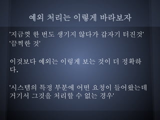예외 처리는 이렇게 바라보자

'지금껏 한 번도 생기지 않다가 갑자기 터진것'
'끔찍한 것'

이것보다 예외는 이렇게 보는 것이 더 정확하
다.

'시스템의 특정 부분에 어떤 요청이 들어왔는데
거기서 그것을 처리할 수 없는 경우'
 